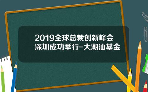 2019全球总裁创新峰会深圳成功举行-大潮汕基金
