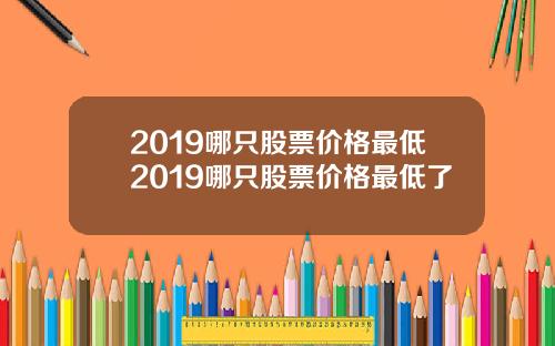 2019哪只股票价格最低2019哪只股票价格最低了