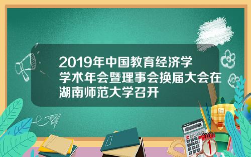 2019年中国教育经济学学术年会暨理事会换届大会在湖南师范大学召开