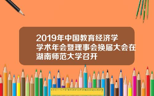 2019年中国教育经济学学术年会暨理事会换届大会在湖南师范大学召开