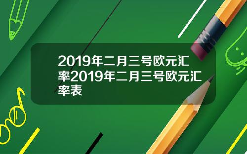 2019年二月三号欧元汇率2019年二月三号欧元汇率表