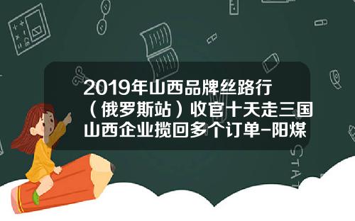 2019年山西品牌丝路行（俄罗斯站）收官十天走三国山西企业揽回多个订单-阳煤中瑞能源有限公司