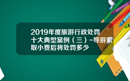 2019年度旅游行政处罚十大典型案例（三）-导游索取小费后将处罚多少