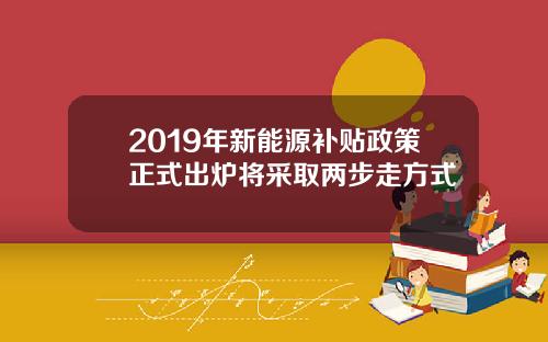 2019年新能源补贴政策正式出炉将采取两步走方式