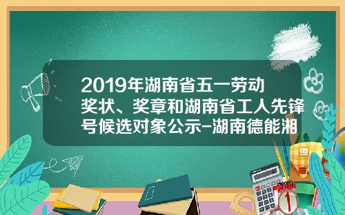 2019年湖南省五一劳动奖状、奖章和湖南省工人先锋号候选对象公示-湖南德能湘江水电有限责任公司