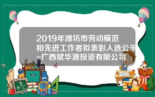 2019年潍坊市劳动模范和先进工作者拟表彰人选公示-广西斌华源投资有限公司