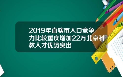 2019年直辖市人口竞争力比较重庆增加22万北京科教人才优势突出