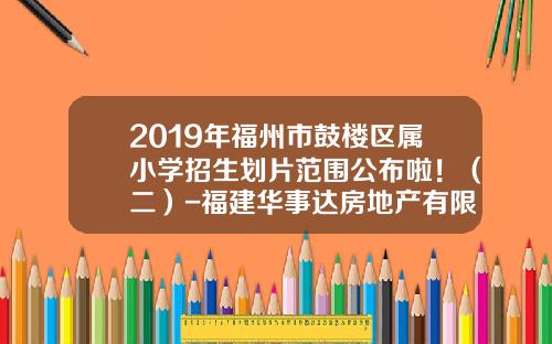 2019年福州市鼓楼区属小学招生划片范围公布啦！（二）-福建华事达房地产有限公司
