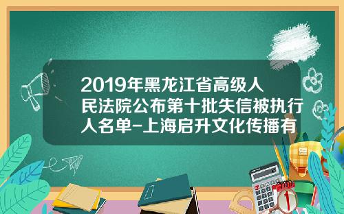 2019年黑龙江省高级人民法院公布第十批失信被执行人名单-上海启升文化传播有限公司