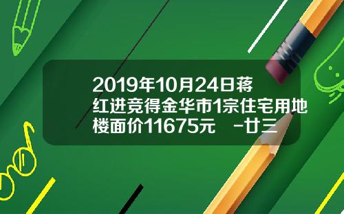 2019年10月24日蒋红进竞得金华市1宗住宅用地楼面价11675元㎡-廿三里资讯股票价格