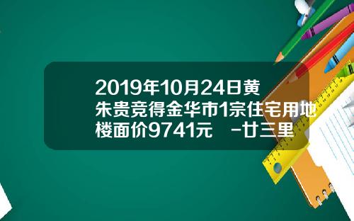 2019年10月24日黄朱贵竞得金华市1宗住宅用地楼面价9741元㎡-廿三里资讯今日股票行情