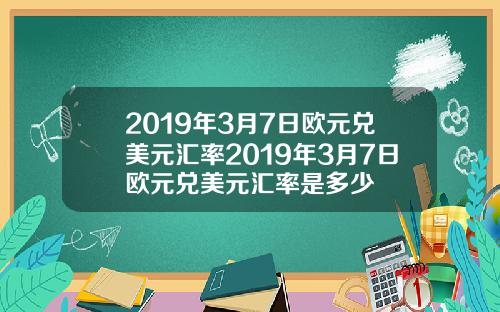 2019年3月7日欧元兑美元汇率2019年3月7日欧元兑美元汇率是多少