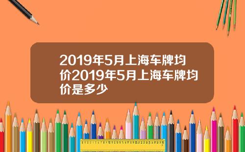 2019年5月上海车牌均价2019年5月上海车牌均价是多少