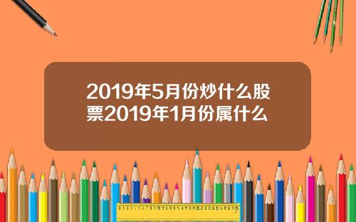2019年5月份炒什么股票2019年1月份属什么