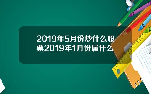2019年5月份炒什么股票2019年1月份属什么