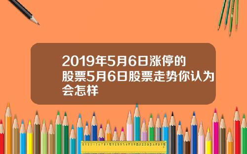2019年5月6日涨停的股票5月6日股票走势你认为会怎样