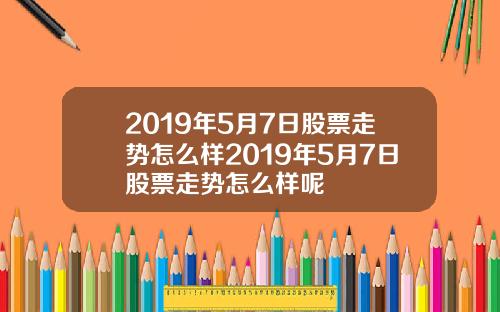 2019年5月7日股票走势怎么样2019年5月7日股票走势怎么样呢