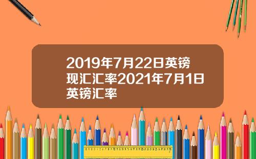 2019年7月22日英镑现汇汇率2021年7月1日英镑汇率