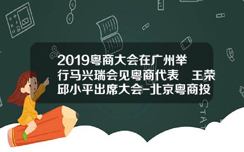 2019粤商大会在广州举行马兴瑞会见粤商代表 王荣邱小平出席大会-北京粤商投资股份有限公司