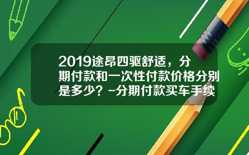 2019途昂四驱舒适，分期付款和一次性付款价格分别是多少？-分期付款买车手续费多少钱【新闻】.