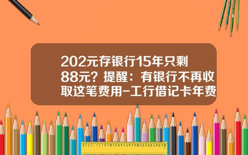 202元存银行15年只剩88元？提醒：有银行不再收取这笔费用-工行借记卡年费多少