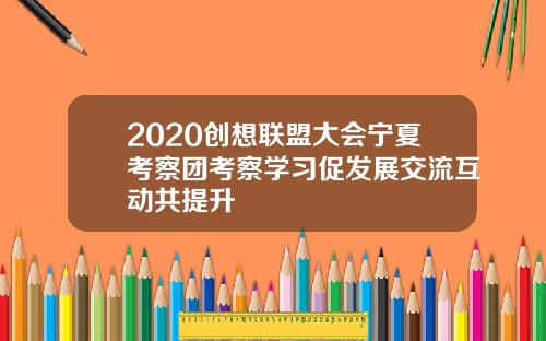 2020创想联盟大会宁夏考察团考察学习促发展交流互动共提升