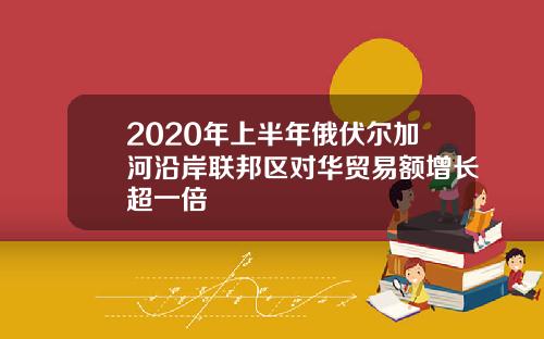2020年上半年俄伏尔加河沿岸联邦区对华贸易额增长超一倍