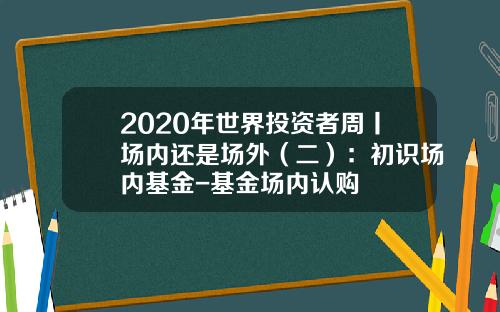 2020年世界投资者周丨场内还是场外（二）：初识场内基金-基金场内认购
