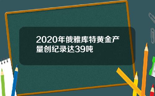 2020年俄雅库特黄金产量创纪录达39吨