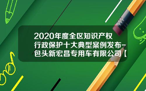 2020年度全区知识产权行政保护十大典型案例发布-包头新宏昌专用车有限公司【新闻】.