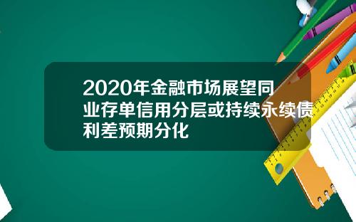 2020年金融市场展望同业存单信用分层或持续永续债利差预期分化
