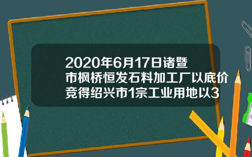 2020年6月17日诸暨市枫桥恒发石料加工厂以底价竞得绍兴市1宗工业用地以31万元亩成交-诸暨工业用地多少一亩