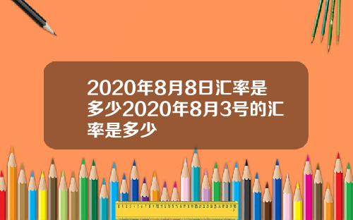 2020年8月8日汇率是多少2020年8月3号的汇率是多少