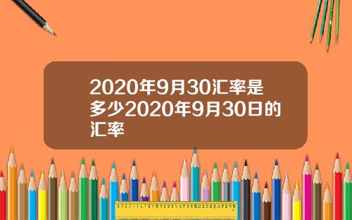 2020年9月30汇率是多少2020年9月30日的汇率