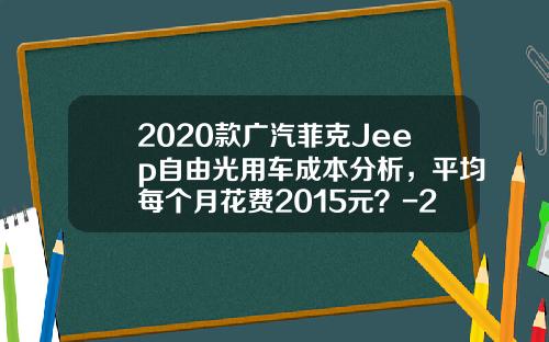 2020款广汽菲克Jeep自由光用车成本分析，平均每个月花费2015元？-2015年汽车全险多少钱【新闻】.