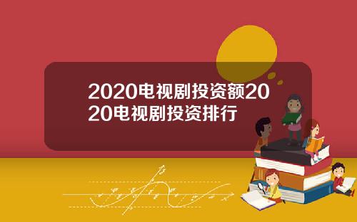 2020电视剧投资额2020电视剧投资排行