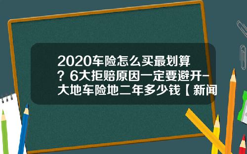 2020车险怎么买最划算？6大拒赔原因一定要避开-大地车险地二年多少钱【新闻】.