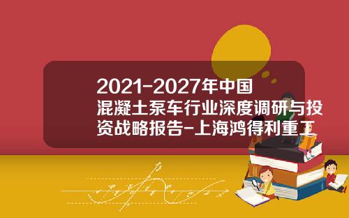 2021-2027年中国混凝土泵车行业深度调研与投资战略报告-上海鸿得利重工月份有限公司【新闻】.