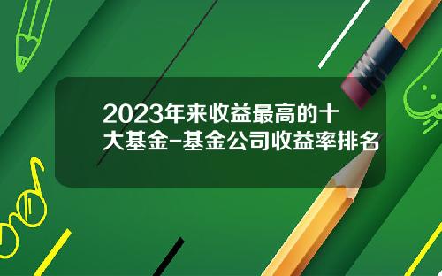 2023年来收益最高的十大基金-基金公司收益率排名