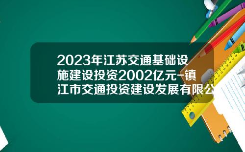 2023年江苏交通基础设施建设投资2002亿元-镇江市交通投资建设发展有限公司