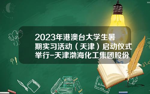 2023年港澳台大学生暑期实习活动（天津）启动仪式举行-天津渤海化工集团股份有限公司