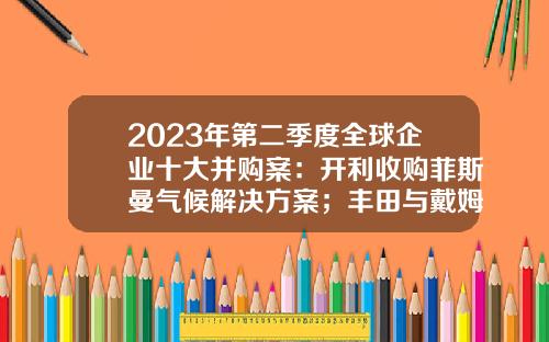2023年第二季度全球企业十大并购案：开利收购菲斯曼气候解决方案；丰田与戴姆勒将合并日本卡车业务-全球五大独立能源贸易公司