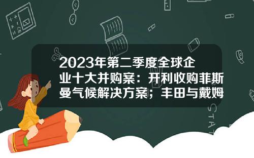 2023年第二季度全球企业十大并购案：开利收购菲斯曼气候解决方案；丰田与戴姆勒将合并日本卡车业务-公司面临收购