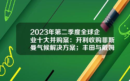 2023年第二季度全球企业十大并购案：开利收购菲斯曼气候解决方案；丰田与戴姆勒将合并日本卡车业务-收购股票的最新资讯