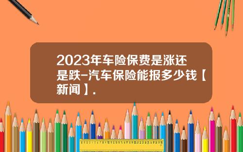 2023年车险保费是涨还是跌-汽车保险能报多少钱【新闻】.