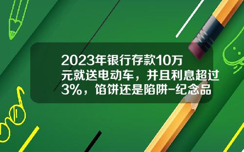 2023年银行存款10万元就送电动车，并且利息超过3%，馅饼还是陷阱-纪念品多少钱一个【新闻】.
