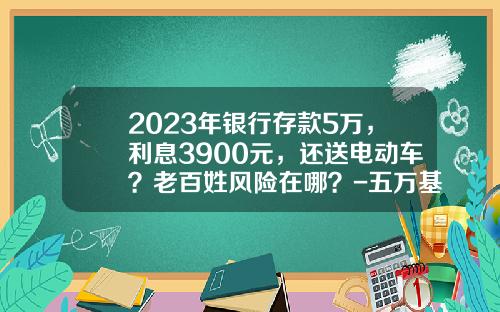2023年银行存款5万，利息3900元，还送电动车？老百姓风险在哪？-五万基金【新闻】.