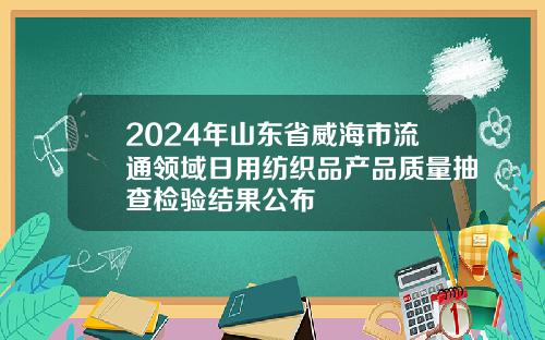 2024年山东省威海市流通领域日用纺织品产品质量抽查检验结果公布