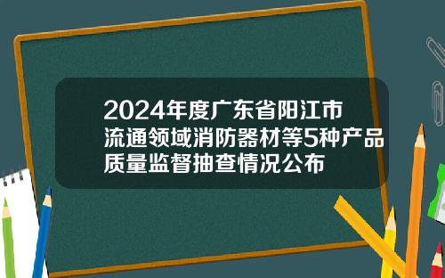 2024年度广东省阳江市流通领域消防器材等5种产品质量监督抽查情况公布