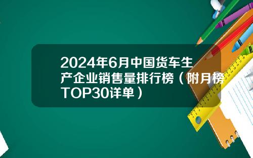 2024年6月中国货车生产企业销售量排行榜（附月榜TOP30详单）